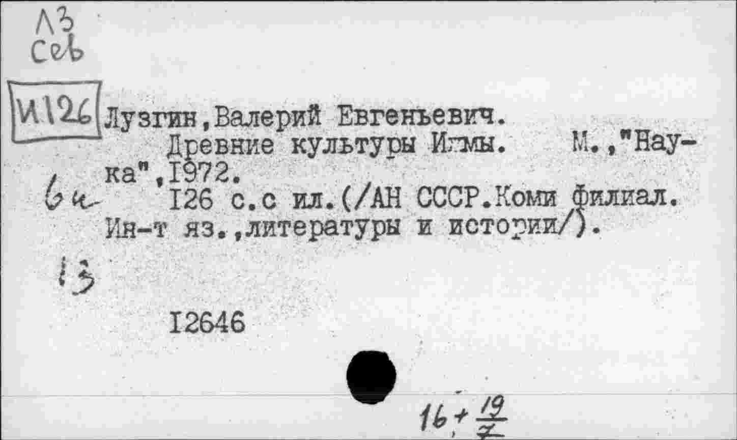 ﻿ль
СеЛ
Лузгин,Валерий Евгеньевич.
■---- Древние культуры Игмы. М./Нау-
.	ка",1972.
b «с-	126 с. с ил. (/АН СССР.Коми филиал.
Ин-т яз.»литературы и истории/).
12646